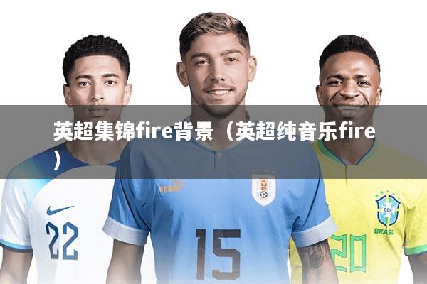 详细阅读:英超集锦fire背景(英超纯音乐fire) 英超集锦fire背景(英超纯音乐fire)