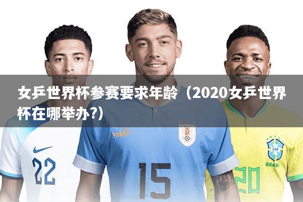 女乒世界杯参赛要求年龄（2020女乒世界杯在哪举办?）