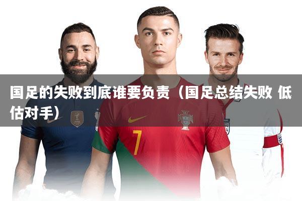 国足的失败到底谁要负责(国足总结失败 低估对手)