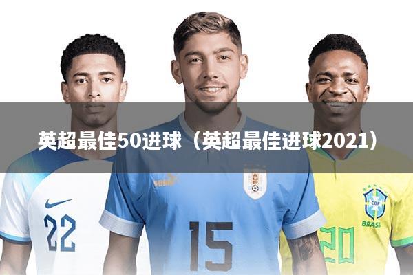 英超最佳50进球(英超最佳进球2021)