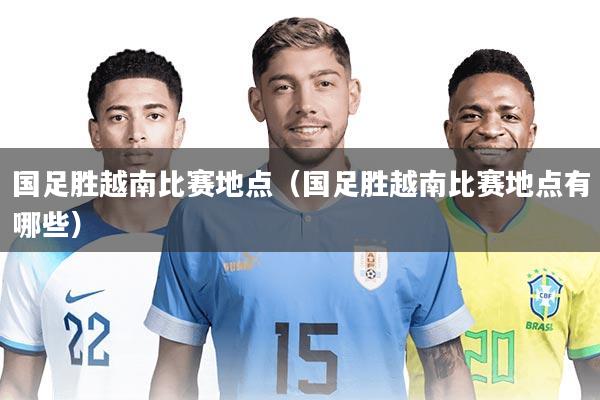 国足胜越南比赛地点（国足胜越南比赛地点有哪些）