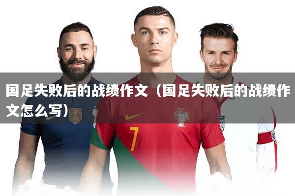 国足失败后的战绩作文（国足失败后的战绩作文怎么写）