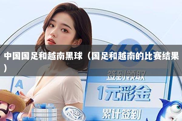 中国国足和越南黑球（国足和越南的比赛结果）